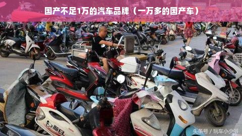 国产不足1万的汽车品牌（一万多的国产车）