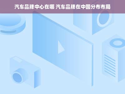 汽车品牌中心在哪 汽车品牌在中国分布布局